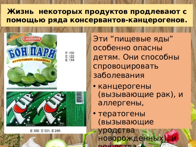 Жизнь некоторых продуктов продлевают с помощью ряда консервантов-канцерогенов. Эти “пищевые яды” особенно опасны детям. Они способны спровоцировать заболевания канцерогены (вызывающие рак), и аллергены, тератогены (вызывающие уродства новорожденных), и вещества, вызывающие заболевания многих систем 