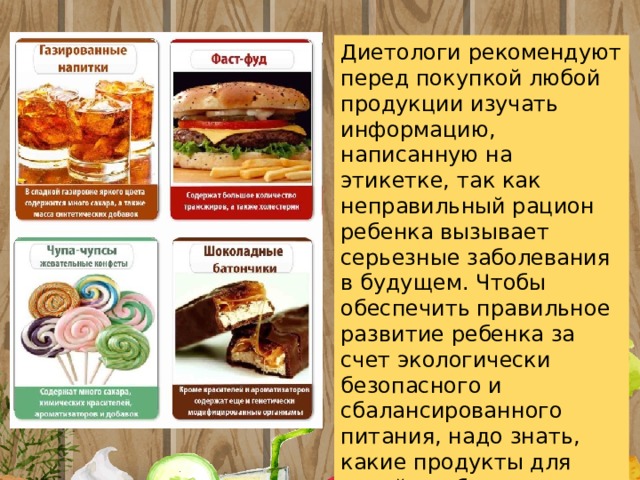 Диетологи рекомендуют перед покупкой любой продукции изучать информацию, написанную на этикетке, так как неправильный рацион ребенка вызывает серьезные заболевания в будущем. Чтобы обеспечить правильное развитие ребенка за счет экологически безопасного и сбалансированного питания, надо знать, какие продукты для детей необходимо исключить из рациона . 