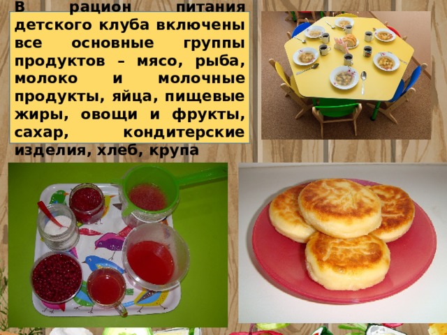 В рацион питания детского клуба включены все основные группы продуктов – мясо, рыба, молоко и молочные продукты, яйца, пищевые жиры, овощи и фрукты, сахар, кондитерские изделия, хлеб, крупа 