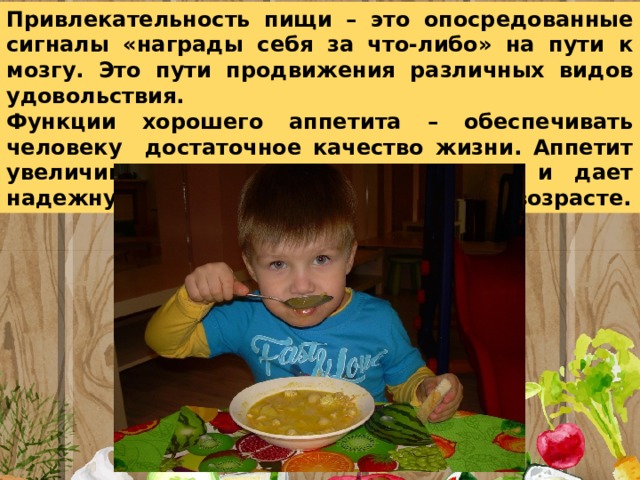 Привлекательность пищи – это опосредованные сигналы «награды себя за что-либо» на пути к мозгу. Это пути продвижения различных видов удовольствия. Функции хорошего аппетита – обеспечивать человеку достаточное качество жизни. Аппетит увеличивает удовольствие в радости и дает надежную защиту от болезней в любом возрасте. 