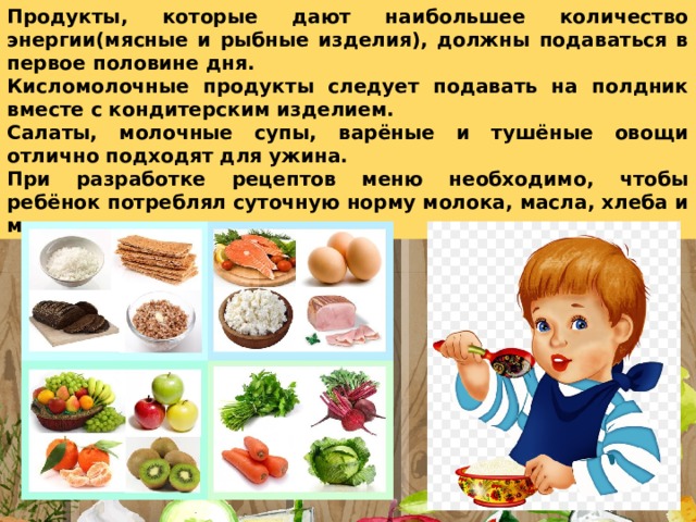Продукты, которые дают наибольшее количество энергии(мясные и рыбные изделия), должны подаваться в первое половине дня. Кисломолочные продукты следует подавать на полдник вместе с кондитерским изделием. Салаты, молочные супы, варёные и тушёные овощи отлично подходят для ужина. При разработке рецептов меню необходимо, чтобы ребёнок потреблял суточную норму молока, масла, хлеба и мяса ежедневно. 
