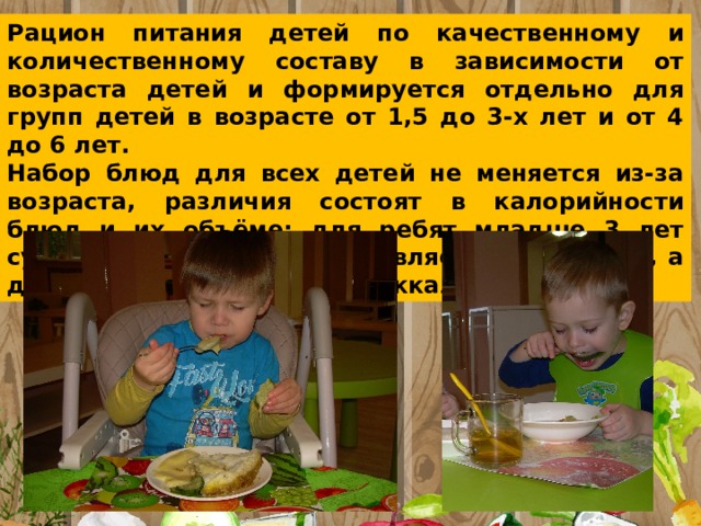 Рацион питания детей по качественному и количественному составу в зависимости от возраста детей и формируется отдельно для групп детей в возрасте от 1,5 до 3-х лет и от 4 до 6 лет. Набор блюд для всех детей не меняется из-за возраста, различия состоят в калорийности блюд и их объёме: для ребят младше 3 лет суточной нормой калорий является 1400 ккал, а для детей старше 3 — 1800 ккал 