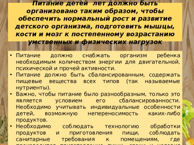 Питание детей лет должно быть организовано таким образом, чтобы обеспечить нормальный рост и развитие детского организма, подготовить мышцы, кости и мозг к постепенному возрастанию умственных и физических нагрузок Питание должно снабжать организм ребенка необходимым количеством энергии для двигательной, психической и прочей активности. Питание должно быть сбалансированным, содержать пищевые вещества всех типов (так называемые нутриенты). Важно, чтобы питание было разнообразным, только это является условием его сбалансированности. Необходимо учитывать индивидуальные особенности детей, возможную непереносимость каких-либо продуктов. Необходимо соблюдать технологию обработки продуктов и приготовления пищи, соблюдать санитарные требования к помещениям, где производится приготовление пищи, сроки и условия хранения и т.д. 