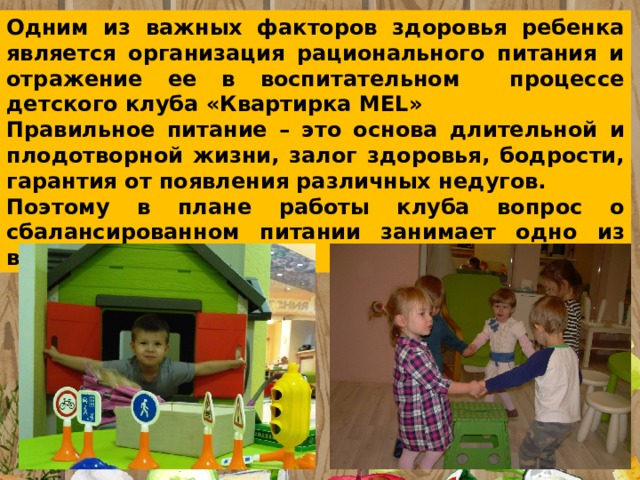 Одним из важных факторов здоровья ребенка является организация рационального питания и отражение ее в воспитательном процессе детского клуба «Квартирка MEL» Правильное питание – это основа длительной и плодотворной жизни, залог здоровья, бодрости, гарантия от появления различных недугов. Поэтому в плане работы клуба вопрос о сбалансированном питании занимает одно из важнейших мест 