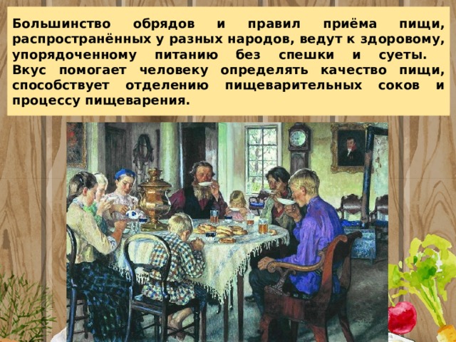 Большинство обрядов и правил приёма пищи, распространённых у разных народов, ведут к здоровому, упорядоченному питанию без спешки и суеты.  Вкус помогает человеку определять качество пищи, способствует отделению пищеварительных соков и процессу пищеварения. 