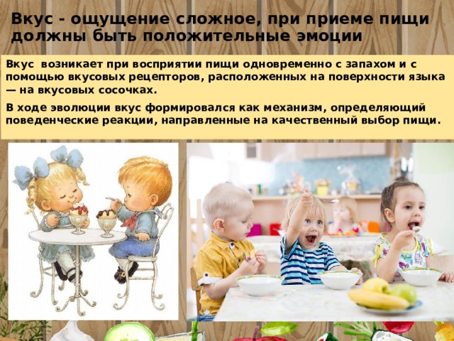 Вкус - ощущение сложное, при приеме пищи должны быть положительные эмоции Вкус возникает при восприятии пищи одновременно с запахом и с помощью вкусовых рецепторов, расположенных на поверхности языка — на вкусовых сосочках.   В ходе эволюции вкус формировался как механизм, определяющий поведенческие реакции, направленные на качественный выбор пищи. 