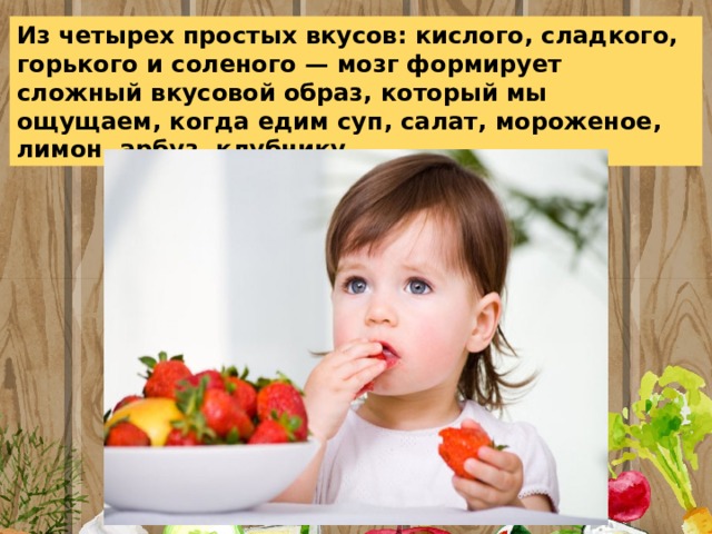 Из четырех простых вкусов: кислого, сладкого, горького и соленого — мозг формирует сложный вкусовой образ, который мы ощущаем, когда едим суп, салат, мороженое, лимон, арбуз, клубнику 