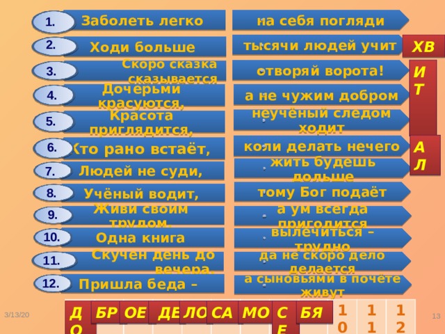 Заболеть легко Дочерьми красуются, Ходи больше Людей не суди, Красота приглядится, Одна книга Учёный водит, Скоро сказка сказывается Кто рано встаёт , Скучен день до вечера, Живи своим трудом, Пришла беда – на себя погляди а не чужим добром жить будешь дольше тысячи людей учит неучёный следом ходит вылечиться – трудно тому Бог подаёт отворяй ворота! коли делать нечего да не скоро дело делается а ум всегда пригодится а сыновьями в почёте живут 1. 2.  ХВ ИТ 3. 4. 5. АЛ 6. 7. 8. 9. 10. 11. 12. 1 2 3 4 5 6 7 8 9 10 11 12 СЕ ДО МО СА БР ОЕ  ДЕ ЛО БЯ 3/13/20  Карасёва С.А. 