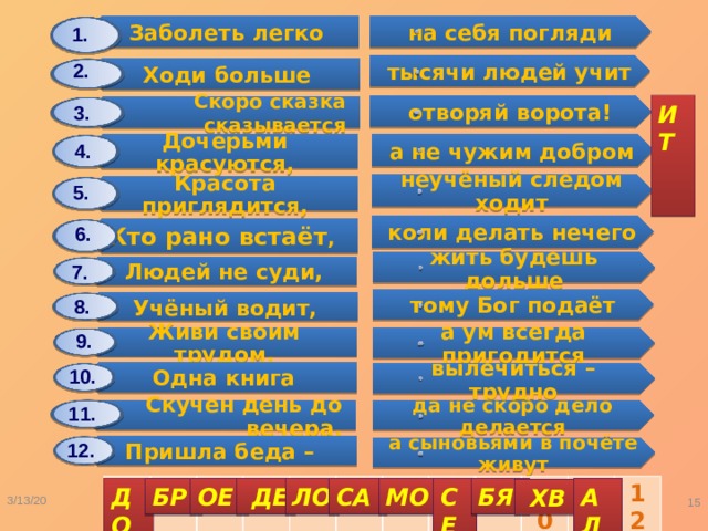 Заболеть легко Дочерьми красуются, Ходи больше Людей не суди, Красота приглядится, Одна книга Учёный водит, Скоро сказка сказывается Скучен день до вечера, Кто рано встаёт , Живи своим трудом, Пришла беда – на себя погляди а не чужим добром жить будешь дольше тысячи людей учит неучёный следом ходит вылечиться – трудно тому Бог подаёт отворяй ворота! коли делать нечего да не скоро дело делается а ум всегда пригодится а сыновьями в почёте живут 1. 2. ИТ 3. 4. 5. 6. 7. 8. 9. 10. 11. 12. 1 2 3 4 5 6 7 8 9 10 11 12 СЕ ДО МО АЛ БР ОЕ  ДЕ ЛО СА БЯ  ХВ 3/13/20  Карасёва С.А. 