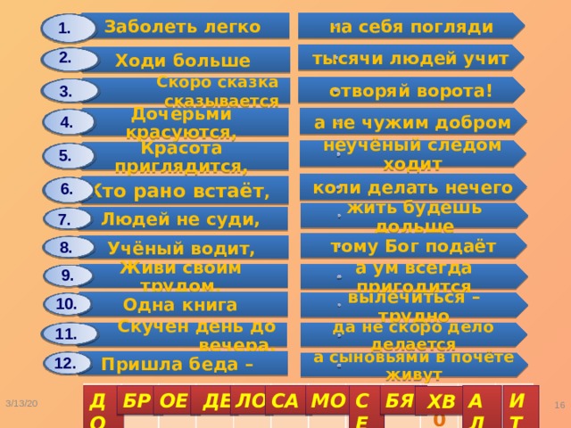Заболеть легко Дочерьми красуются, Ходи больше Людей не суди, Красота приглядится, Одна книга Скоро сказка сказывается Учёный водит, Скучен день до вечера, Кто рано встаёт , Живи своим трудом, Пришла беда – на себя погляди а не чужим добром жить будешь дольше тысячи людей учит вылечиться – трудно неучёный следом ходит тому Бог подаёт отворяй ворота! коли делать нечего да не скоро дело делается а ум всегда пригодится а сыновьями в почёте живут 1. 2. 3. 4. 5. 6. 7. 8. 9. 10. 11. 12. 1 2 3 4 5 6 7 8 9 10 11 12 СЕ ИТ ДО МО АЛ БР ОЕ  ДЕ ЛО СА БЯ  ХВ 3/13/20  Карасёва С.А. 
