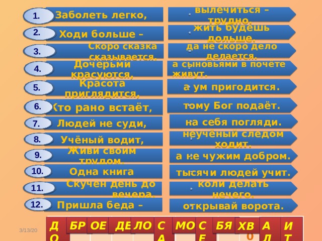 Заболеть легко, Дочерьми красуются, Ходи больше – Людей не суди, Красота приглядится, Одна книга Учёный водит, Скоро сказка сказывается, Кто рано встаёт , Скучен день до вечера, Живи своим трудом, Пришла беда – вылечиться – трудно. а сыновьями в почёте живут. на себя погляди. жить будешь дольше. а ум пригодится. тысячи людей учит. неучёный следом ходит. да не скоро дело делается. тому Бог подаёт. коли делать нечего. а не чужим добром. открывай ворота. 1. 2. 3. 4. 5. 6. 7. 8. 9. 10. 11. 12. 1 2 3 4 5 6 7 8 9 10 11 12 СА ДО МО АЛ БР ОЕ  ДЕ ЛО СЕ БЯ ИТ ХВ  3/13/20 Карасёва С.А. 