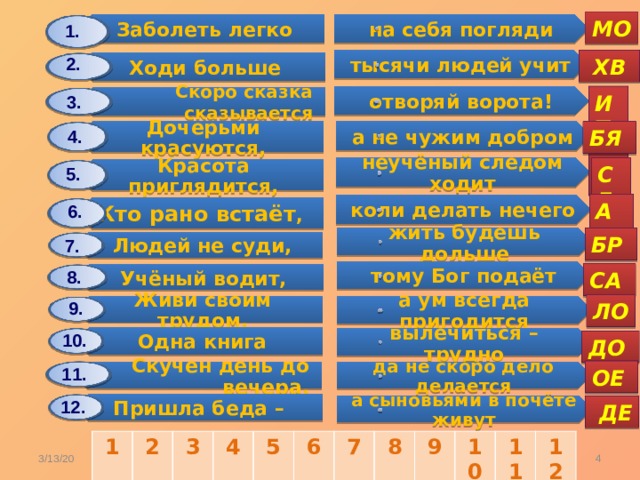 Заболеть легко Дочерьми красуются, Ходи больше Людей не суди, Красота приглядится, Одна книга Скоро сказка сказывается Учёный водит, Скучен день до вечера, Кто рано встаёт , Живи своим трудом, Пришла беда – на себя погляди а не чужим добром жить будешь дольше тысячи людей учит вылечиться – трудно неучёный следом ходит тому Бог подаёт отворяй ворота! коли делать нечего да не скоро дело делается а ум всегда пригодится а сыновьями в почёте живут МО 1. 2.  ХВ ИТ 3. БЯ 4. СЕ 5. АЛ 6. БР 7. 8. СА 9. ЛО 10. ДО 11. ОЕ 12.  ДЕ 1 2 3 4 5 6 7 8 9 10 11 12 Карасёва С.А.  3/13/20 