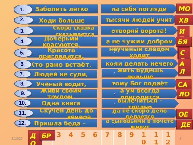 Заболеть легко Дочерьми красуются, Ходи больше Людей не суди, Красота приглядится, Одна книга Учёный водит, Скоро сказка сказывается Кто рано встаёт , Скучен день до вечера, Живи своим трудом, Пришла беда – на себя погляди а не чужим добром жить будешь дольше тысячи людей учит неучёный следом ходит вылечиться – трудно тому Бог подаёт отворяй ворота! да не скоро дело делается коли делать нечего а ум всегда пригодится а сыновьями в почёте живут МО 1. 2.  ХВ ИТ 3. БЯ 4. СЕ 5. АЛ 6. 7. 8. СА 9. ЛО 10. 11. ОЕ 12.  ДЕ 1 2 3 4 5 6 7 8 9 10 11 12 ДО БР  3/13/20 Карасёва С.А. 