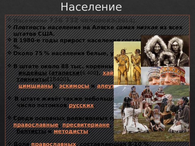 Население Население 736 732  человека (2014). Плотность населения на Аляске самая низкая из всех штатов США. В 1980-е годы прирост населения составил более 36 %. Около 75 % населения белые, уроженцы США.  В штате около 88 тыс. коренных жителей   индейцы   ( атапаски ( 6 400 ),  хайда ,  тлинкиты ( 18400 ),   цимшианы ),  эскимосы  и  алеуты .  В штате живёт также небольшое  число потомков  русских .  Среди основных религиозных групп: католики ,  православные ,  пресвитериане ,   баптисты   и  методисты .  Доля  православных , составляющая 8-10 %,  является самой высокой в стране. 