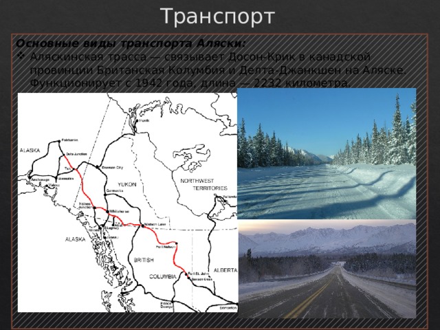 Транспорт Основные виды транспорта Аляски: Аляскинская трасса — связывает Досон-Крик в канадской провинции Британская Колумбия и Делта-Джанкшен на Аляске. Функционирует с 1942 года, длина — 2232 километра. Неофициальная часть Панамериканского шоссе. 
