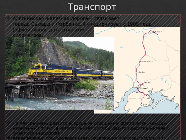Транспорт Аляскинская железная дорога— связывает города Сьюард и Фэрбанкс. Функционирует с 1909 года (официальная дата открытия — 1914 год), длина — 760 километров. На Аляске очень развито воздушное сообщение: фактически, каждый населённый пункт, в котором живёт хотя бы два-три десятка жителей, имеет свой аэродром. Авиакомпании обеспечивают связь населенных пунктов с крупными городами (такими как Анкоридж) и далее с континентальной частью Соединенных Штатов. 