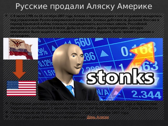 Русские продали Аляску Америке C 9 июля 1799 по 18 октября 1867 года Аляска с прилегающими к ней островами находилась под управлением Русско-американской компании. Боевые действия на Дальнем Востоке в период Крымской войны показали незащищённость восточных земель Российской империи и в особенности Аляски. Дабы не потерять даром территорию, которую невозможно было защитить и освоить в обозримом будущем, было принято решение о её продаже . Подписание договора продажи Аляски состоялось 30 марта 1867 года в Вашингтоне. Территория площадью 1 миллион 519 тысяч км² была продана за 7,2 млн. $ золотом Окончательно же Аляска была передана США 18 октября 1867 года С 1917 года день18 октября отмечается как  День Аляски . 