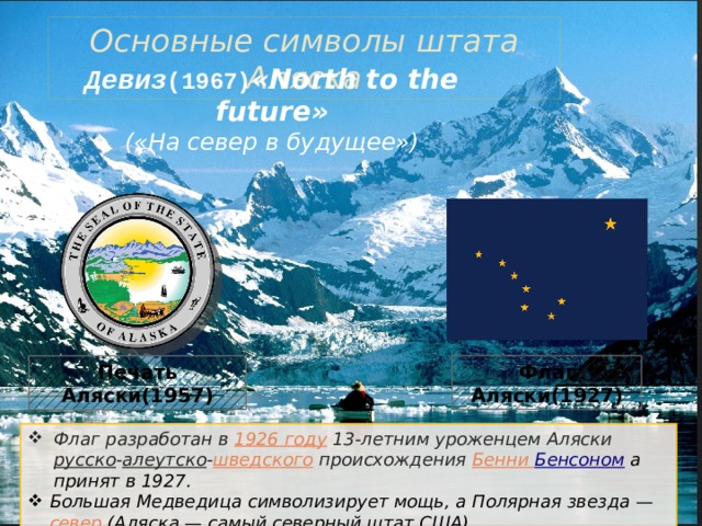 Основные символы штата Аляска Девиз (1967) «North to the future» («На север в будущее») Флаг Аляски(1927) Печать Аляски(1957) Флаг разработан в  1926 году  13-летним уроженцем Аляски  русско - алеутско - шведского  происхождения  Бенни Бенсоном  а принят в 1927 . Большая Медведица символизирует мощь, а Полярная звезда —  север  (Аляска — самый северный штат США). 
