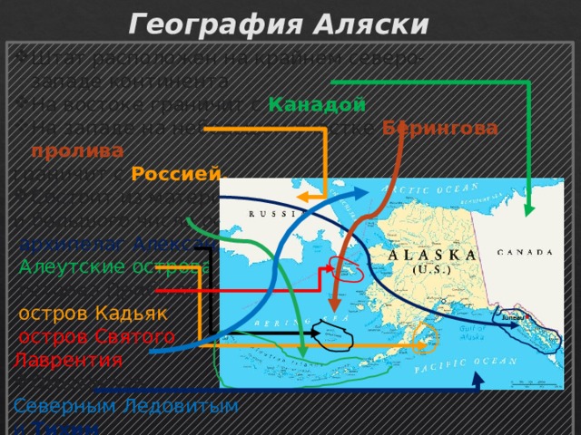 География Аляски Штат расположен на крайнем северо-западе континента На востоке граничит с  Канадой На западе на небольшом участке Берингова пролива   граничит с Россией. Состоит из материковой части и большого числа островов:   архипелаг Александра ,  Алеутские острова ,  острова Прибылова,   остров Кадьяк ,   остров Святого Лаврентия . Омывается  Северным Ледовитым   и  Тихим океанами. 