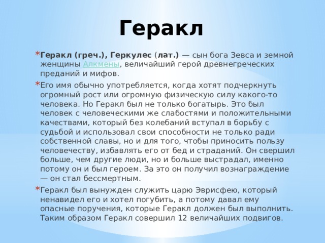 Геракл Геракл (греч.), Геркулес  ( лат.) — сын бога Зевса и земной женщины Алкмены , величайший герой древнегреческих преданий и мифов. Его имя обычно употребляется, когда хотят подчеркнуть огромный рост или огромную физическую силу какого-то человека. Но Геракл был не только богатырь. Это был человек с человеческими же слабостями и положительными качествами, который без колебаний вступал в борьбу с судьбой и использовал свои способности не только ради собственной славы, но и для того, чтобы приносить пользу человечеству, избавлять его от бед и страданий. Он свершил больше, чем другие люди, но и больше выстрадал, именно потому он и был героем. За это он получил вознаграждение — он стал бессмертным. Геракл был вынужден служить царю Эврисфею, который ненавидел его и хотел погубить, а потому давал ему опасные поручения, которые Геракл должен был выполнить. Таким образом Геракл совершил 12 величайших подвигов. 