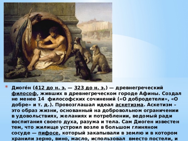 Диоге́н ( 412 до н. э. —  323 до н. э. ) — древнегреческий  философ , живших в древнегреческом городе Афины. Создал не менее 14 философских сочинений («О добродетели», «О добре» и т. д.). Провозглашал идеал  аскетизма . Аскетизм – это образ жизни, основанный на добровольном ограничении в удовольствиях, желаниях и потреблении, ведомый ради воспитания своего духа, разума и тела. Сам Диоген известен тем, что жилище устроил возле в большом глиняном сосуде —  пифосе , который закапывали в землю и в котором хранили зерно, вино, масло, использовал  вместо постели, и из вещей имел лишь суму и посох.  