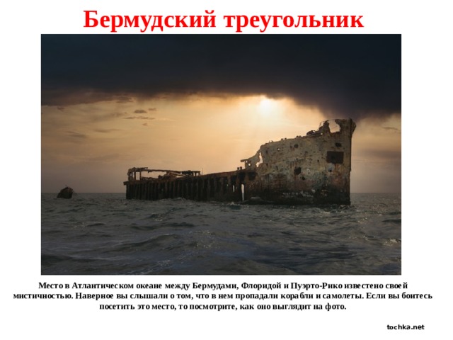 Бермудский треугольник Место в Атлантическом океане между Бермудами, Флоридой и Пуэрто-Рико известено своей мистичностью. Наверное вы слышали о том, что в нем пропадали корабли и самолеты. Если вы боитесь посетить это место, то посмотрите, как оно выглядит на фото. tochka.net 