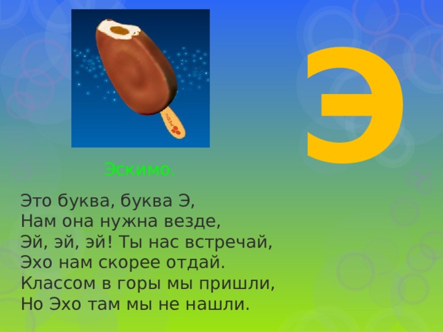 Э Эскимо. Это буква, буква Э,  Нам она нужна везде,  Эй, эй, эй! Ты нас встречай,  Эхо нам скорее отдай.  Классом в горы мы пришли,  Но Эхо там мы не нашли.   