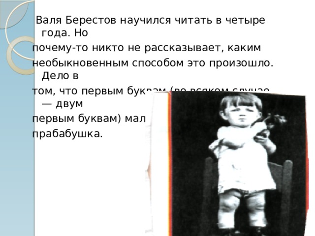  Валя Берестов научился читать в четыре года. Но почему-то никто не рассказывает, каким необыкновенным способом это произошло. Дело в том, что первым буквам (во всяком случае — двум первым буквам) мальчика научила слепая прабабушка. 
