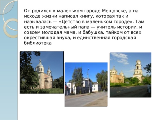 Он родился в маленьком городе Мещовске, а на исходе жизни написал книгу, которая так и называлась — «Детство в маленьком городе». Там есть и замечательный папа — учитель истории, и совсем молодая мама, и бабушка, тайком от всех окрестившая внука, и единственная городская библиотека   