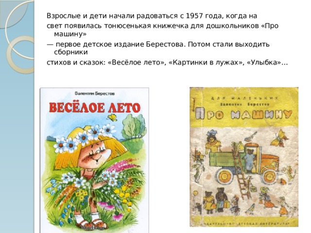 Взрослые и дети начали радоваться с 1957 года, когда на свет появилась тонюсенькая книжечка для дошкольников «Про машину» — первое детское издание Берестова. Потом стали выходить сборники стихов и сказок: «Весёлое лето», «Картинки в лужах», «Улыбка»… 