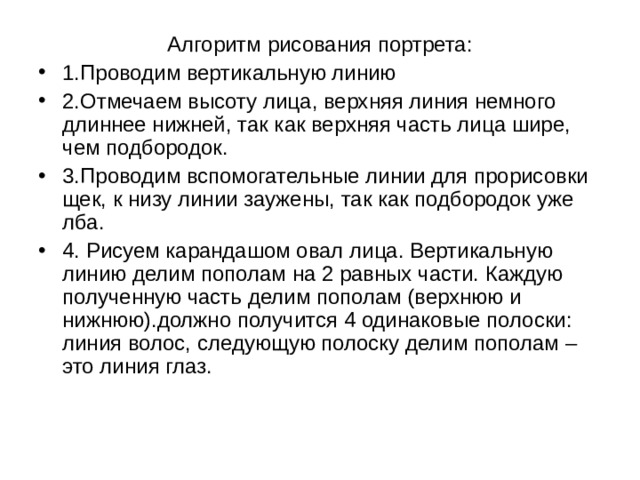 Алгоритм рисования портрета: 1.Проводим вертикальную линию 2.Отмечаем высоту лица, верхняя линия немного длиннее нижней, так как верхняя часть лица шире, чем подбородок. 3.Проводим вспомогательные линии для прорисовки щек, к низу линии заужены, так как подбородок уже лба. 4. Рисуем карандашом овал лица. Вертикальную линию делим пополам на 2 равных части. Каждую полученную часть делим пополам (верхнюю и нижнюю).должно получится 4 одинаковые полоски: линия волос, следующую полоску делим пополам – это линия глаз. 