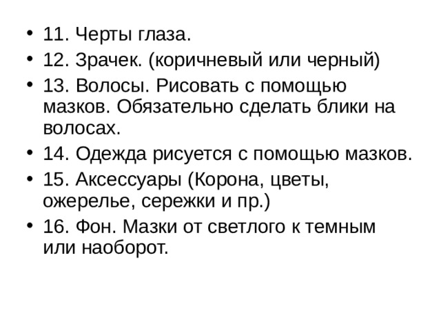 11. Черты глаза. 12. Зрачек. (коричневый или черный) 13. Волосы. Рисовать с помощью мазков. Обязательно сделать блики на волосах. 14. Одежда рисуется с помощью мазков. 15. Аксессуары (Корона, цветы, ожерелье, сережки и пр.) 16. Фон. Мазки от светлого к темным или наоборот. 