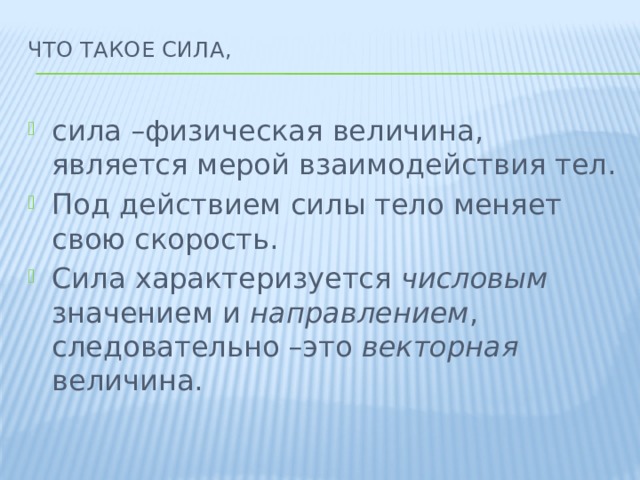 что такое сила,   сила –физическая величина, является мерой взаимодействия тел. Под действием силы тело меняет свою скорость. Сила характеризуется числовым значением и направлением , следовательно –это векторная величина. 