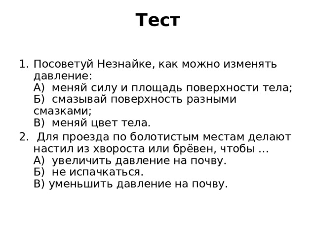 Тест   Посоветуй Незнайке, как можно изменять давление:  А) меняй силу и площадь поверхности тела;  Б) смазывай поверхность разными смазками;  В) меняй цвет тела.  Для проезда по болотистым местам делают настил из хвороста или брёвен, чтобы …  А) увеличить давление на почву.  Б) не испачкаться.  В) уменьшить давление на почву. 