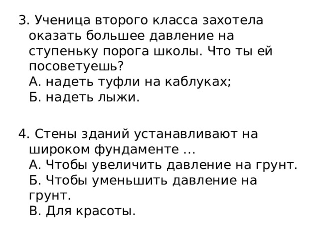 3. Ученица второго класса захотела оказать большее давление на ступеньку порога школы. Что ты ей посоветуешь?  А. надеть туфли на каблуках;  Б. надеть лыжи. 4. Стены зданий устанавливают на широком фундаменте …  А. Чтобы увеличить давление на грунт.  Б. Чтобы уменьшить давление на грунт.  В. Для красоты. 