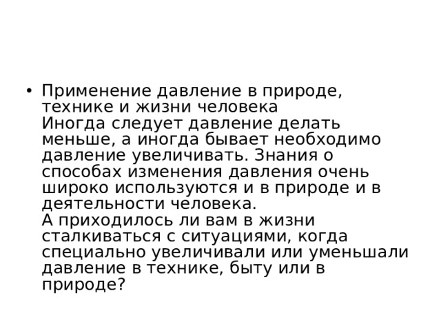 Применение давление в природе, технике и жизни человека  Иногда следует давление делать меньше, а иногда бывает необходимо давление увеличивать. Знания о способах изменения давления очень широко используются и в природе и в деятельности человека.  А приходилось ли вам в жизни сталкиваться с ситуациями, когда специально увеличивали или уменьшали давление в технике, быту или в природе?  