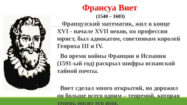 Франсуа Виет  (1540 – 1603)  Французский математик, жил в конце XVI - начале XVII веков, по профессии юрист, был адвокатом, советником королей Генриха III и IV.  Во время войны Франции и Испании (1591-ый год)  раскрыл шифры испанской тайной почты.  Виет сделал много открытий, но дорожил он больше всего одним – теоремой, которая теперь носит его имя. 