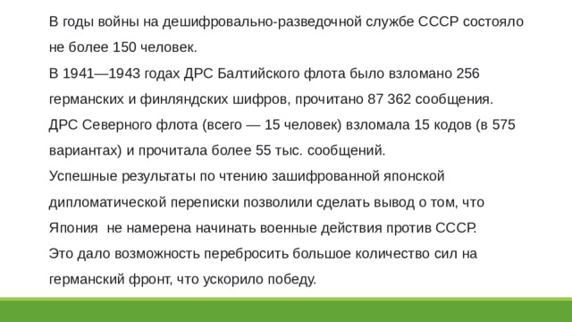 В годы войны на дешифровально-разведочной службе СССР состояло не более 150 человек. В 1941—1943 годах ДРС Балтийского флота было взломано 256 германских и финляндских шифров, прочитано 87 362 сообщения. ДРС Северного флота (всего — 15 человек) взломала 15 кодов (в 575 вариантах) и прочитала более 55 тыс. сообщений. Успешные результаты по чтению зашифрованной японской дипломатической переписки позволили сделать вывод о том, что Япония  не намерена начинать военные действия против СССР. Это дало возможность перебросить большое количество сил на германский фронт, что ускорило победу. 