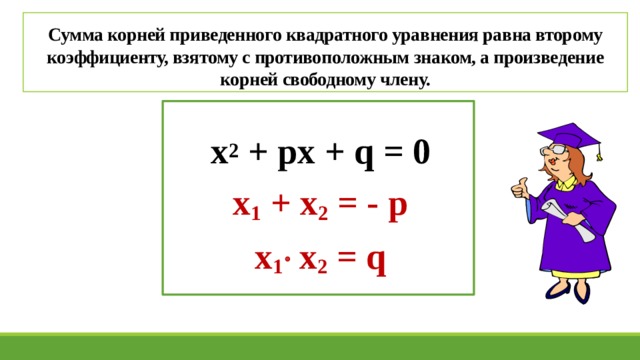 Сумма корней приведенного квадратного уравнения равна второму коэффициенту, взятому с противоположным знаком, а произведение корней свободному члену. х 2 + px + q = 0 x 1 + x 2 = - p x 1   x 2 = q 