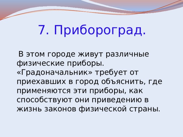  7. Прибороград.  В этом городе живут различные физические приборы. «Градоначальник» требует от приехавших в город объяснить, где применяются эти приборы, как способствуют они приведению в жизнь законов физической страны. 