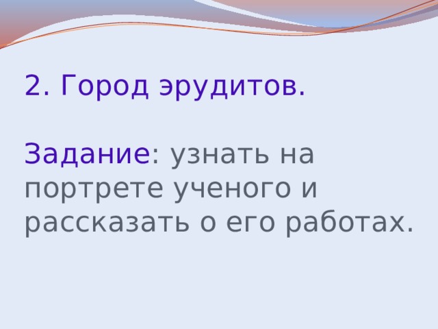 2. Город эрудитов.   Задание : узнать на портрете ученого и рассказать о его работах.   