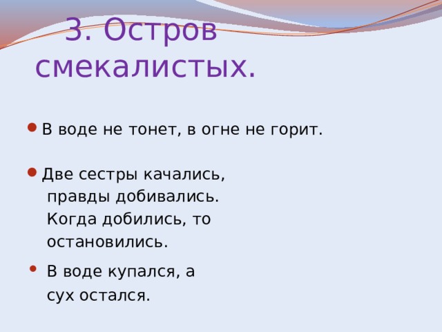  3. Остров смекалистых. В воде не тонет, в огне не горит. Две сестры качались,  правды добивались.  Когда добились, то  остановились. • В воде купался, а  сух остался. 