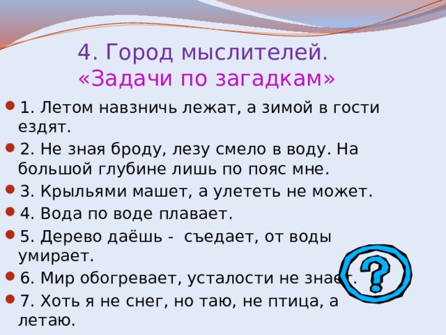  4. Город мыслителей.   «Задачи по загадкам» 1. Летом навзничь лежат, а зимой в гости ездят. 2. Не зная броду, лезу смело в воду. На большой глубине лишь по пояс мне. 3. Крыльями машет, а улететь не может. 4. Вода по воде плавает. 5. Дерево даёшь - съедает, от воды умирает. 6. Мир обогревает, усталости не знает. 7. Хоть я не снег, но таю, не птица, а летаю. 
