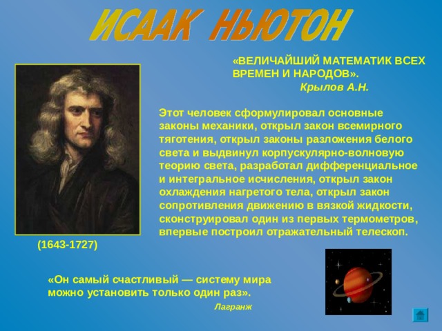 «ВЕЛИЧАЙШИЙ МАТЕМАТИК ВСЕХ ВРЕМЕН И НАРОДОВ».  Крылов А.Н. Этот человек сформулировал основные законы механики, открыл закон всемирного тяготения, открыл законы разложения белого света и выдвинул корпускулярно-волновую теорию света, разработал дифференциальное и интегральное исчисления, открыл закон охлаждения нагретого тела, открыл закон сопротивления движению в вязкой жидкости, сконструировал один из первых термометров, впервые построил отражательный телескоп. (1643-1727) «Он самый счастливый — систему мира можно установить только один раз».  Лагранж 
