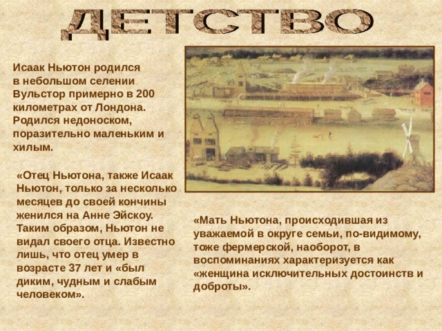 Исаак Ньютон родился в небольшом селении Вульстор примерно в 200 километрах от Лондона. Родился недоноском, поразительно маленьким и хилым.  «Отец Ньютона, также Исаак Ньютон, только за несколько месяцев до своей кончины женился на Анне Эйскоу. Таким образом, Ньютон не видал своего отца. Известно лишь, что отец умер в возрасте 37 лет и «был диким, чудным и слабым человеком».  «Мать Ньютона, происходившая из уважаемой в округе семьи, по-видимому, тоже фермерской, наоборот, в воспоминаниях характеризуется как «женщина исключительных достоинств и доброты». 