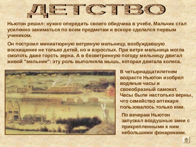 В четырнадцатилетнем возрасте Ньютон изобрел водяные часы и своеобразный самокат. Часы были настолько верны, что семейство аптекаря пользовалось только ими.  Ньютон решил: нужно опередить своего обидчика в учебе. Мальчик стал усиленно заниматься по всем предметам и вскоре сделался первым учеником. Он построил миниатюрную ветряную мельницу, возбуждавшую восхищение не только детей, но и взрослых. При ветре мельница могла смолоть даже горсть зерна. А в безветренную погоду мельницу двигал живой 