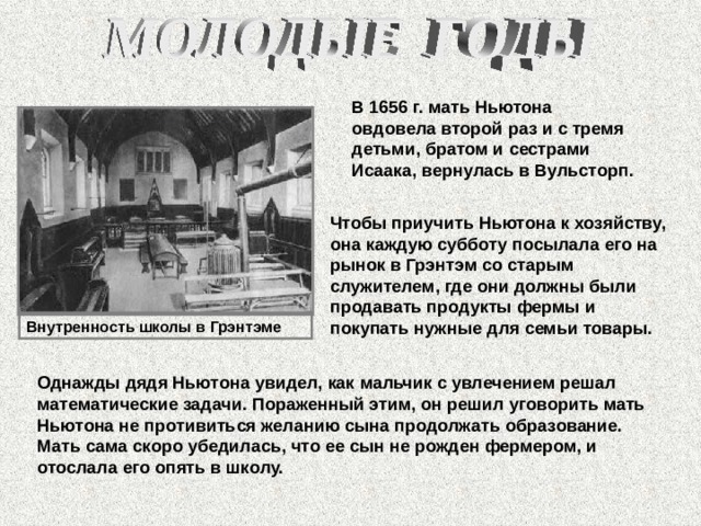 В 1656 г. мать Ньютона овдовела второй раз и с тремя детьми, братом и сестрами Исаака, вернулась в Вульсторп. Чтобы приучить Ньютона к хозяйству, она каждую субботу посылала его на рынок в Грэнтэм со старым служителем, где они должны были продавать продукты фермы и покупать нужные для семьи товары. Внутренность школы в Грэнтэме Однажды дядя Ньютона увидел, как мальчик с увлечением решал математические задачи. Пораженный этим, он решил уговорить мать Ньютона не противиться желанию сына продолжать образование. Мать сама скоро убедилась, что ее сын не рожден фермером, и отослала его опять в школу. 