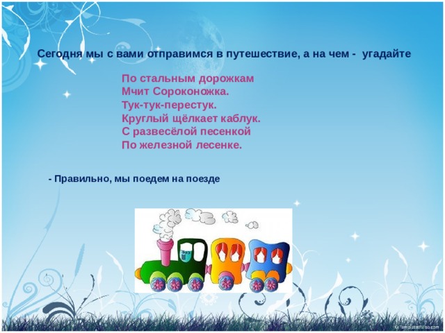   Сегодня мы с вами отправимся в путешествие, а на чем - угадайте По стальным дорожкам  Мчит Сороконожка.  Тук-тук-перестук.  Круглый щёлкает каблук.  С развесёлой песенкой  По железной лесенке. - Правильно, мы поедем на поезде 
