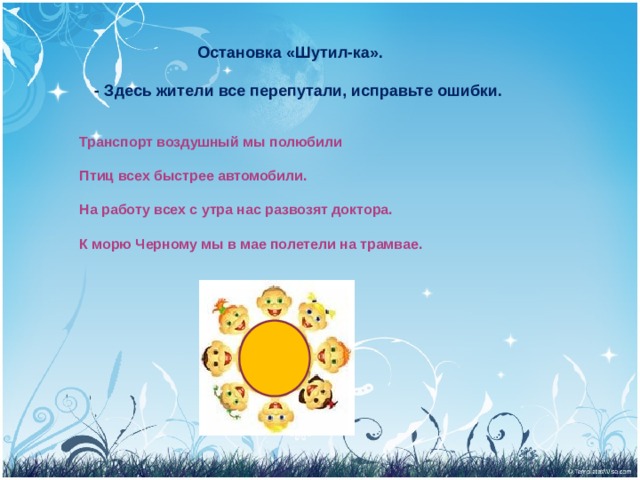  Остановка «Шутил-ка».  - Здесь жители все перепутали, исправьте ошибки. Транспорт воздушный мы полюбили  Птиц всех быстрее автомобили.  На работу всех с утра нас развозят доктора.  К морю Черному мы в мае полетели на трамвае. 