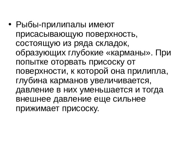 Рыбы-прилипалы имеют присасывающую поверхность, состоящую из ряда складок, образующих глубокие «карманы». При попытке оторвать присоску от поверхности, к которой она прилипла, глубина карманов увеличивается, давление в них уменьшается и тогда внешнее давление еще сильнее прижимает присоску. 
